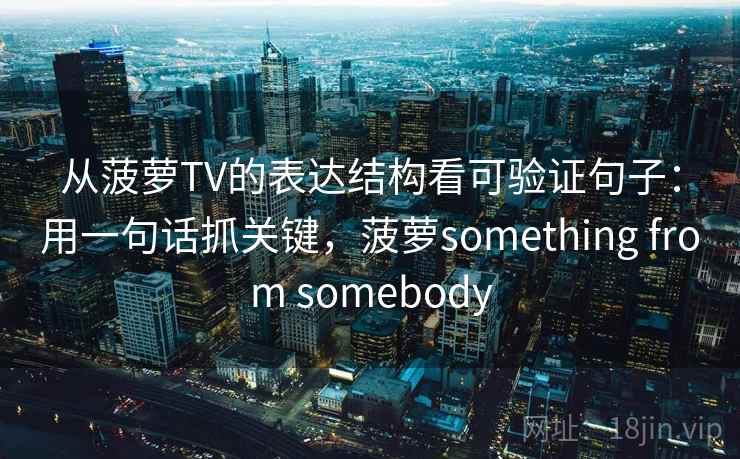 从菠萝TV的表达结构看可验证句子:用一句话抓关键,菠萝something from somebody 从菠萝TV的表达结构看可验证句子:用一句话抓关键,菠萝something from somebody