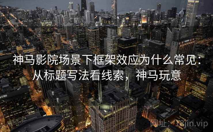 神马影院场景下框架效应为什么常见：从标题写法看线索，神马玩意