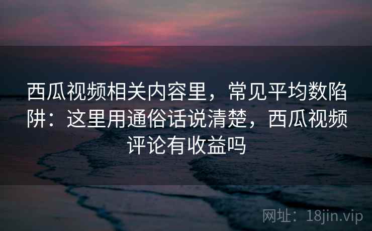 西瓜视频相关内容里，常见平均数陷阱：这里用通俗话说清楚，西瓜视频评论有收益吗